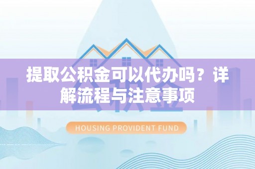 息县提取公积金可以代办吗？详解流程与注意事项