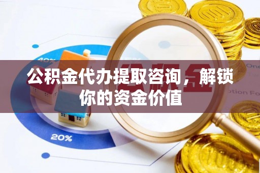 息县公积金代办提取咨询，解锁你的资金价值