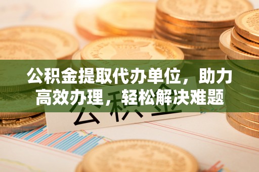 息县公积金提取代办单位，助力高效办理，轻松解决难题