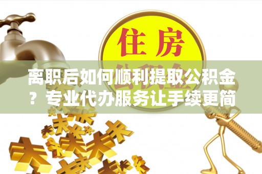 息县离职后如何顺利提取公积金？专业代办服务让手续更简单