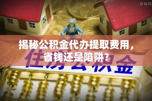 息县揭秘公积金代办提取费用，省钱还是陷阱？
