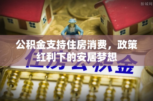 息县公积金支持住房消费，政策红利下的安居梦想