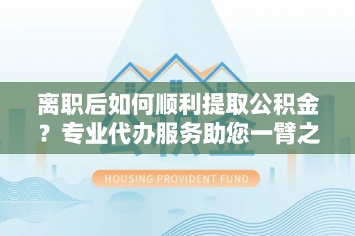 息县离职后如何顺利提取公积金？专业代办服务助您一臂之力