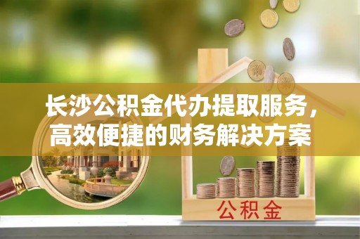 息县长沙公积金代办提取服务，高效便捷的财务解决方案