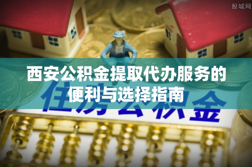 息县西安公积金提取代办服务的便利与选择指南